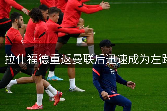 拉什福德重返曼联后迅速成为左路主力 多尔古位置受威胁